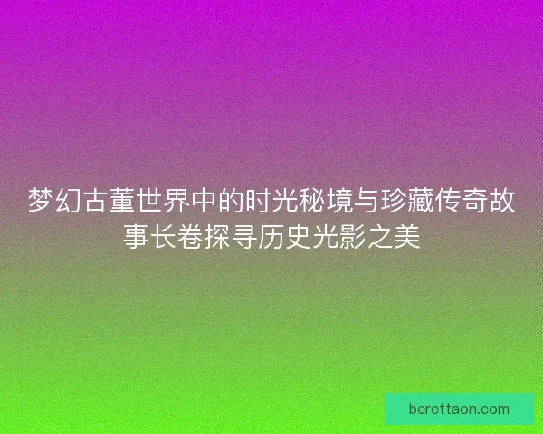 梦幻古董世界中的时光秘境与珍藏传奇故事长卷探寻历史光影之美