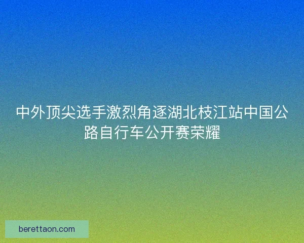中外顶尖选手激烈角逐湖北枝江站中国公路自行车公开赛荣耀