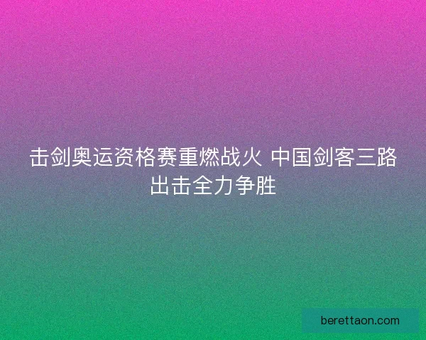 击剑奥运资格赛重燃战火 中国剑客三路出击全力争胜