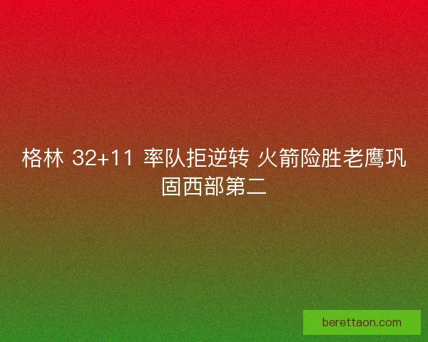 格林 32+11 率队拒逆转 火箭险胜老鹰巩固西部第二