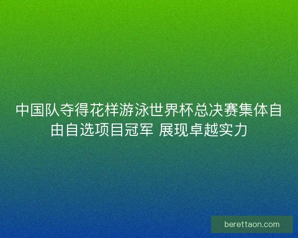 中国队夺得花样游泳世界杯总决赛集体自由自选项目冠军 展现卓越实力