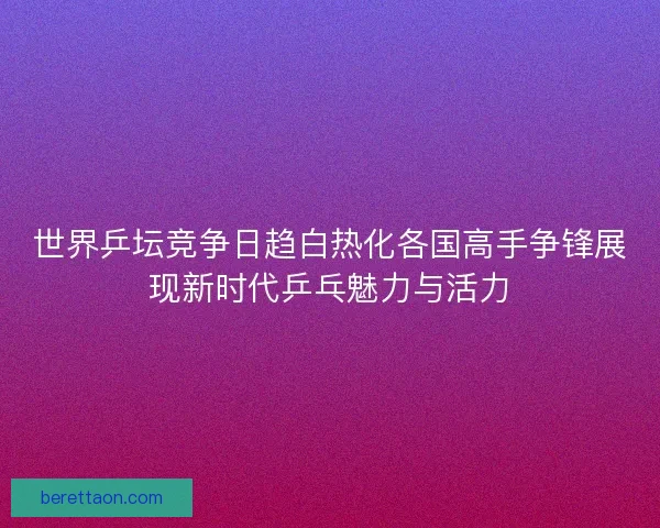 世界乒坛竞争日趋白热化各国高手争锋展现新时代乒乓魅力与活力