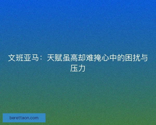 文班亚马：天赋虽高却难掩心中的困扰与压力