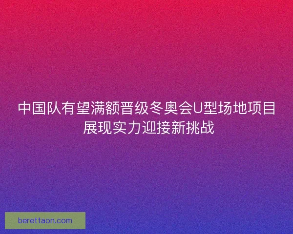 中国队有望满额晋级冬奥会U型场地项目 展现实力迎接新挑战