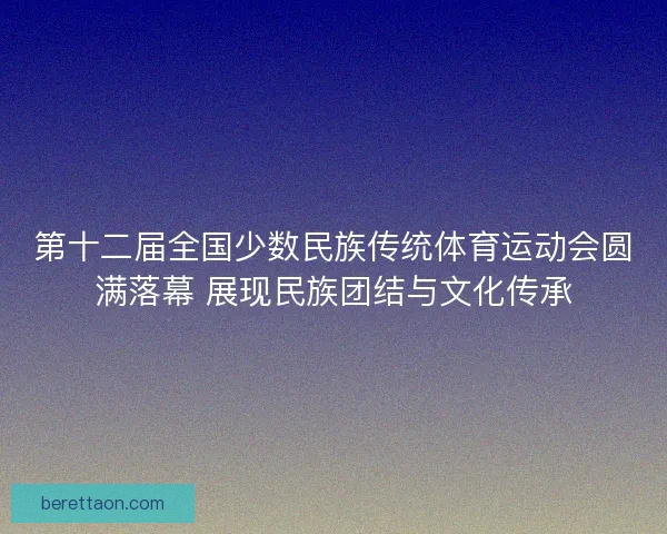 第十二届全国少数民族传统体育运动会圆满落幕 展现民族团结与文化传承